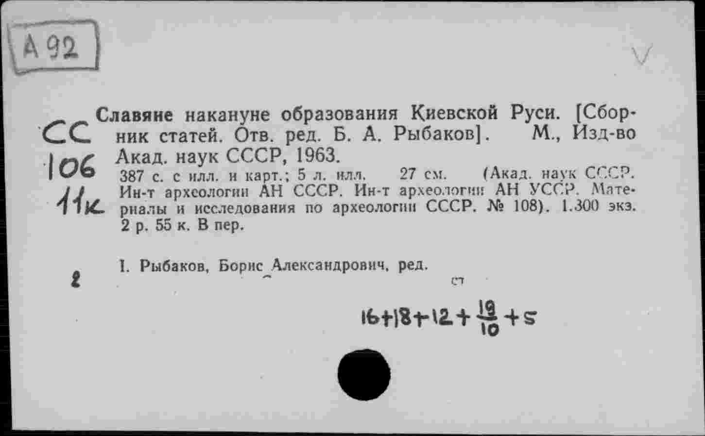 ﻿Славяне накануне образования Киевской Руси. [Сборник статей. Отв. ред. Б. А. Рыбаков].	М., Изд-во
Акад, наук СССР, 1963.
387 с. с илл. и карт.; 5 л. нлл. 27 см. (Акад, наук СССР. Ин-т археологии АН СССР. Ин-т археологии АН УССР. Мате-
L. риалы и исследования по археологии СССР. № 108). 1.300 экэ. 2 р. 55 к. В пер.
I. Рыбаков, Борис Александрович, ред.